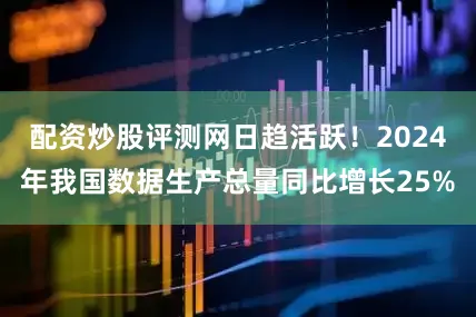 配资炒股评测网日趋活跃！2024年我国数据生产总量同比增长25%