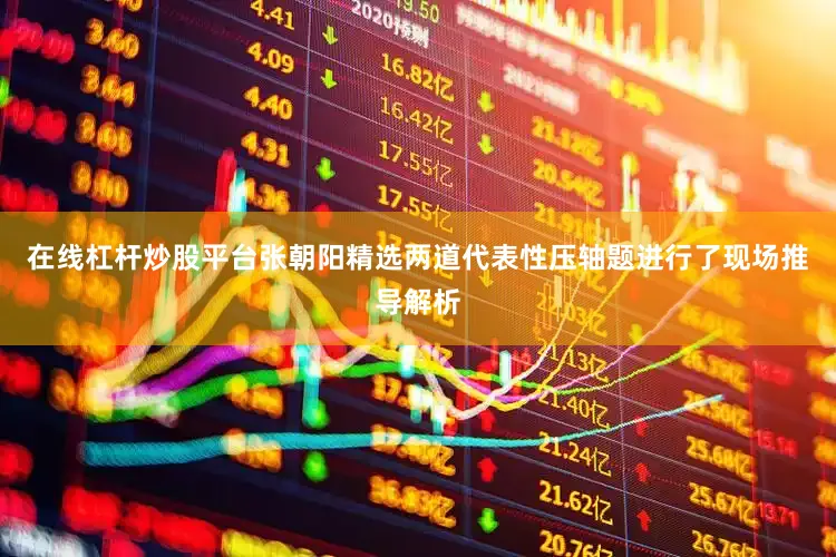在线杠杆炒股平台张朝阳精选两道代表性压轴题进行了现场推导解析
