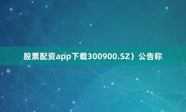 股票配资app下载300900.SZ）公告称
