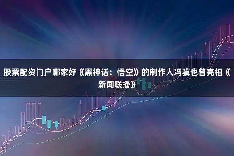 股票配资门户哪家好《黑神话：悟空》的制作人冯骥也曾亮相《新闻联播》