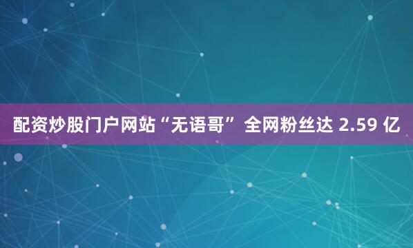 配资炒股门户网站“无语哥” 全网粉丝达 2.59 亿